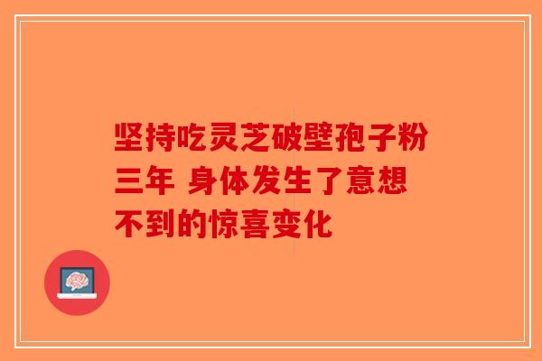 坚持吃灵芝破壁孢子粉三年 身体发生了意想不到的惊喜变化-第1张图片-破壁灵芝孢子粉研究指南