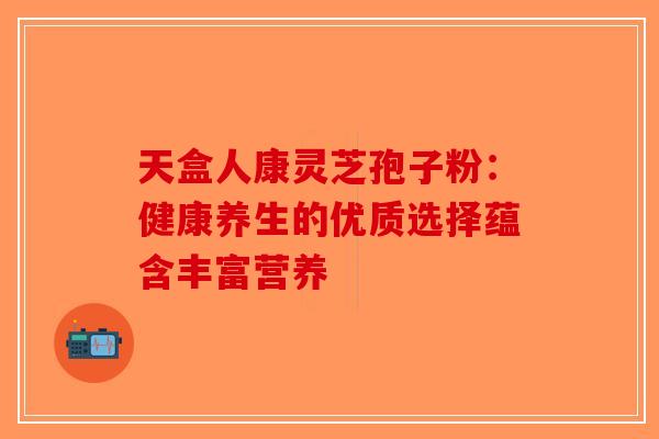 天盒人康灵芝孢子粉：健康养生的优质选择蕴含丰富营养-第1张图片-破壁灵芝孢子粉研究指南