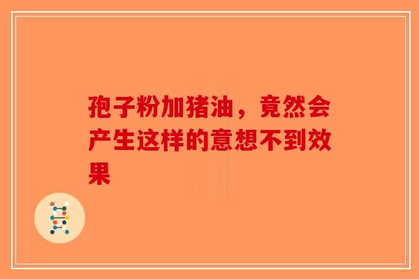 孢子粉加猪油，竟然会产生这样的意想不到效果-第1张图片-破壁灵芝孢子粉研究指南