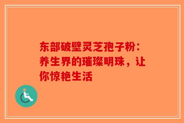东部破壁灵芝孢子粉：养生界的璀璨明珠，让你惊艳生活-第1张图片-破壁灵芝孢子粉研究指南