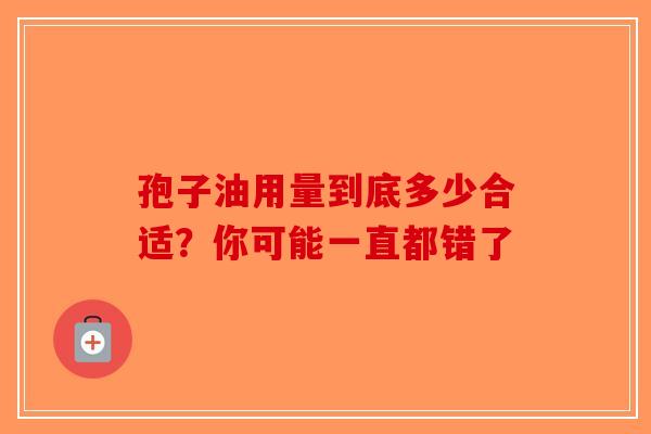 孢子油用量到底多少合适？你可能一直都错了-第1张图片-破壁灵芝孢子粉研究指南