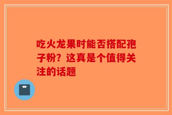 吃火龙果时能否搭配孢子粉？这真是个值得关注的话题-第1张图片-破壁灵芝孢子粉研究指南