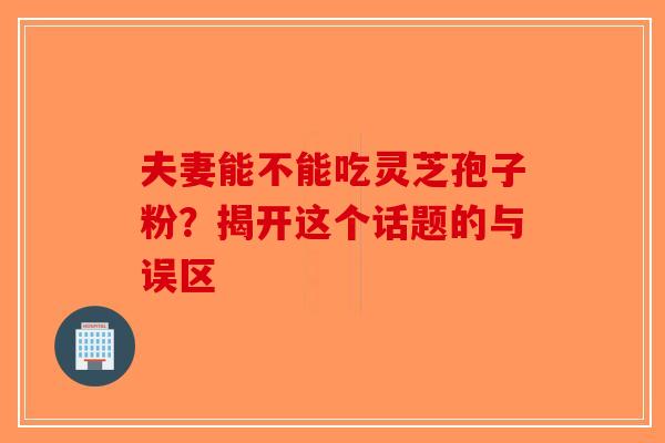 夫妻能不能吃灵芝孢子粉？揭开这个话题的与误区-第1张图片-破壁灵芝孢子粉研究指南