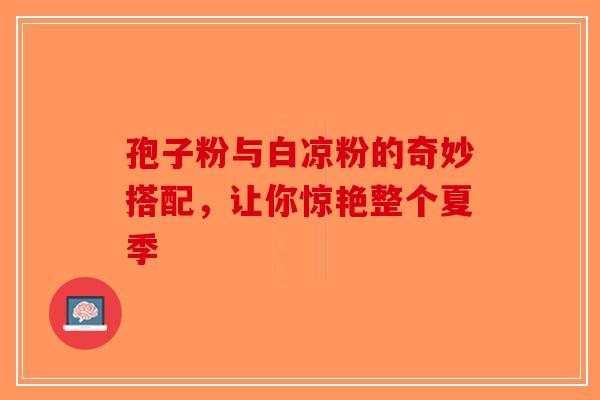 孢子粉与白凉粉的奇妙搭配，让你惊艳整个夏季-第1张图片-破壁灵芝孢子粉研究指南