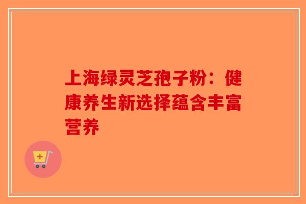 上海绿灵芝孢子粉：健康养生新选择蕴含丰富营养-第1张图片-破壁灵芝孢子粉研究指南