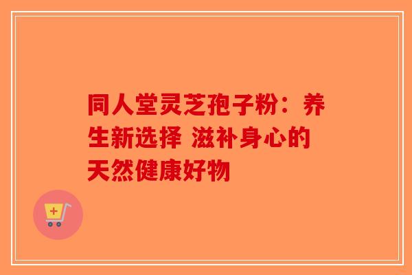 同人堂灵芝孢子粉：养生新选择 滋补身心的天然健康好物-第1张图片-破壁灵芝孢子粉研究指南