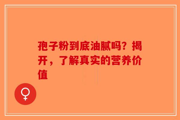 孢子粉到底油腻吗？揭开，了解真实的营养价值-第1张图片-破壁灵芝孢子粉研究指南
