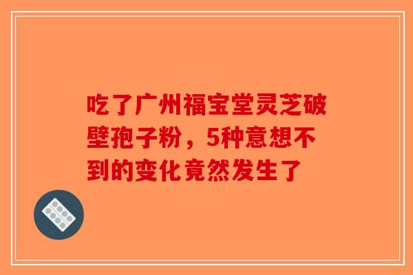 吃了广州福宝堂灵芝破壁孢子粉，5种意想不到的变化竟然发生了-第1张图片-破壁灵芝孢子粉研究指南
