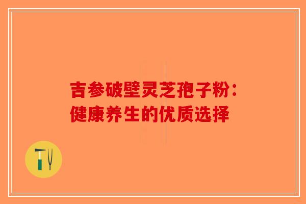 吉参破壁灵芝孢子粉：健康养生的优质选择-第1张图片-破壁灵芝孢子粉研究指南