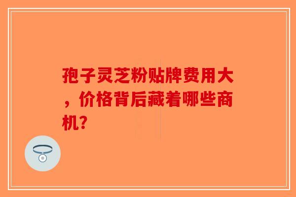 孢子灵芝粉贴牌费用大，价格背后藏着哪些商机？-第1张图片-破壁灵芝孢子粉研究指南