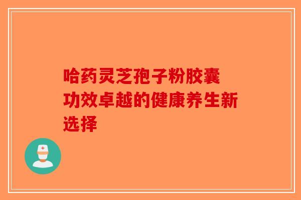 哈药灵芝孢子粉胶囊 功效卓越的健康养生新选择-第1张图片-破壁灵芝孢子粉研究指南