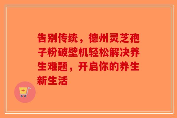 告别传统，德州灵芝孢子粉破壁机轻松解决养生难题，开启你的养生新生活-第1张图片-破壁灵芝孢子粉研究指南