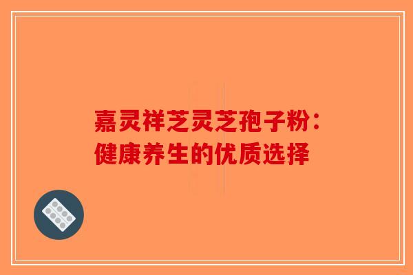 嘉灵祥芝灵芝孢子粉：健康养生的优质选择-第1张图片-破壁灵芝孢子粉研究指南