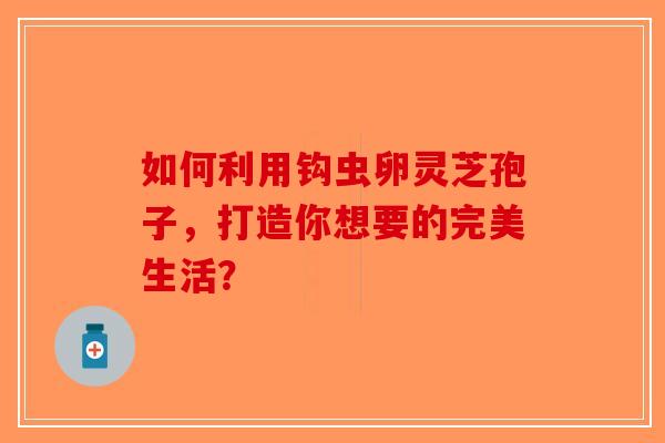 如何利用钩虫卵灵芝孢子，打造你想要的完美生活？-第1张图片-破壁灵芝孢子粉研究指南