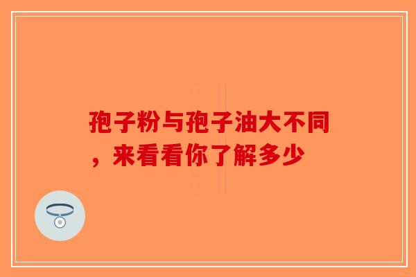 孢子粉与孢子油大不同，来看看你了解多少-第1张图片-破壁灵芝孢子粉研究指南