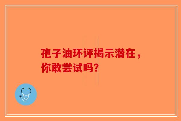孢子油环评揭示潜在，你敢尝试吗？-第1张图片-破壁灵芝孢子粉研究指南