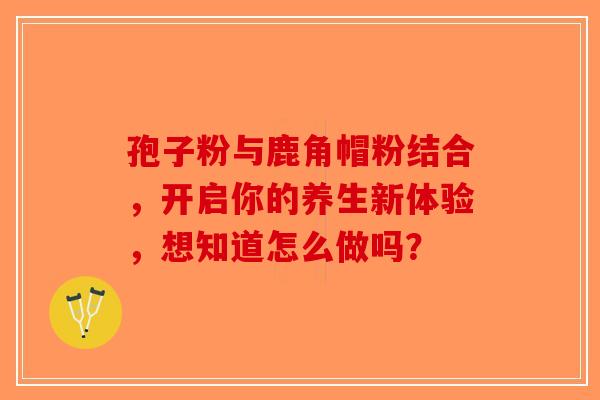 孢子粉与鹿角帽粉结合，开启你的养生新体验，想知道怎么做吗？-第1张图片-破壁灵芝孢子粉研究指南