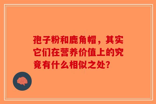 孢子粉和鹿角帽，其实它们在营养价值上的究竟有什么相似之处？-第1张图片-破壁灵芝孢子粉研究指南
