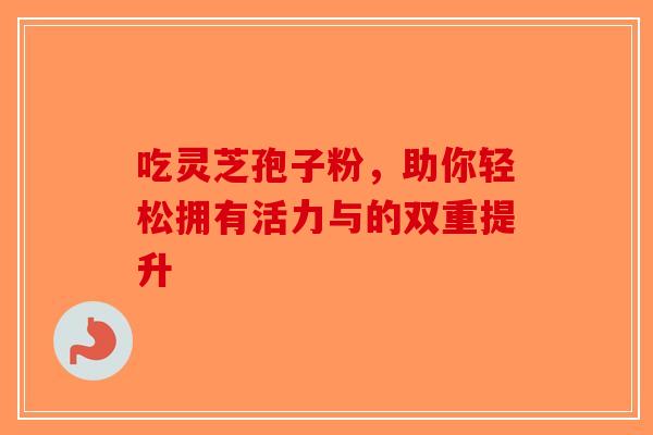 吃灵芝孢子粉，助你轻松拥有活力与的双重提升-第1张图片-破壁灵芝孢子粉研究指南