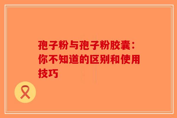 孢子粉与孢子粉胶囊：你不知道的区别和使用技巧-第1张图片-破壁灵芝孢子粉研究指南