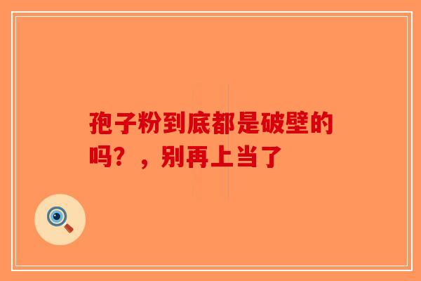 孢子粉到底都是破壁的吗？，别再上当了-第1张图片-破壁灵芝孢子粉研究指南