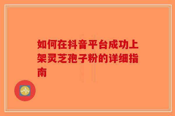 如何在抖音平台成功上架灵芝孢子粉的详细指南-第1张图片-破壁灵芝孢子粉研究指南