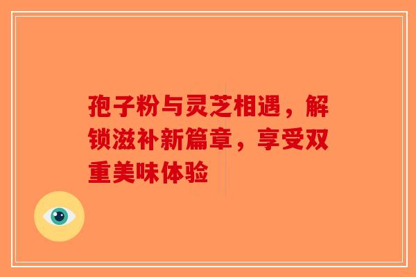 孢子粉与灵芝相遇，解锁滋补新篇章，享受双重美味体验-第1张图片-破壁灵芝孢子粉研究指南