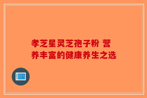孝芝星灵芝孢子粉 营养丰富的健康养生之选-第1张图片-破壁灵芝孢子粉研究指南