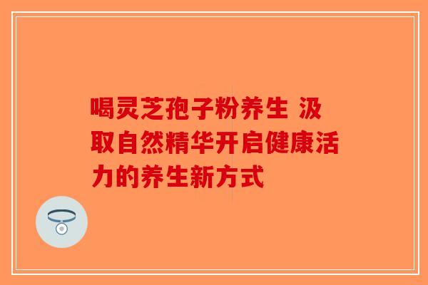 喝灵芝孢子粉养生 汲取自然精华开启健康活力的养生新方式-第1张图片-破壁灵芝孢子粉研究指南