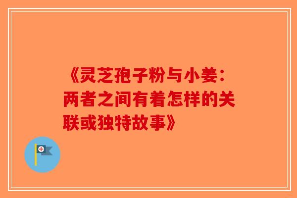 《灵芝孢子粉与小姜：两者之间有着怎样的关联或独特故事》-第1张图片-破壁灵芝孢子粉研究指南
