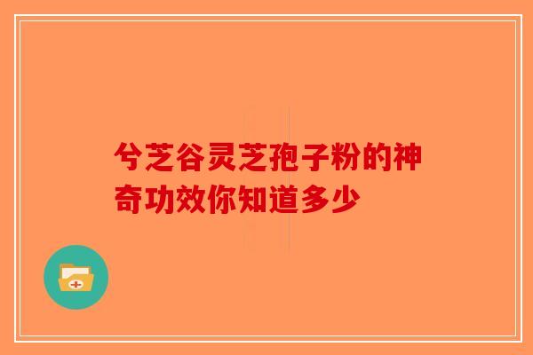 兮芝谷灵芝孢子粉的神奇功效你知道多少-第1张图片-破壁灵芝孢子粉研究指南