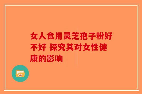 女人食用灵芝孢子粉好不好 探究其对女性健康的影响-第1张图片-破壁灵芝孢子粉研究指南