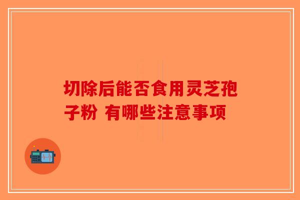 切除后能否食用灵芝孢子粉 有哪些注意事项-第1张图片-破壁灵芝孢子粉研究指南