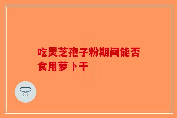 吃灵芝孢子粉期间能否食用萝卜干-第1张图片-破壁灵芝孢子粉研究指南