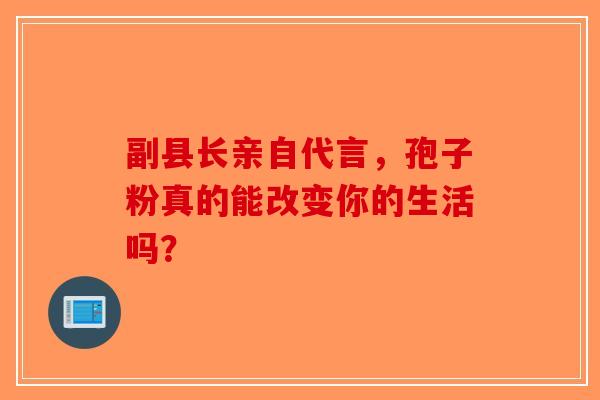 副县长亲自代言，孢子粉真的能改变你的生活吗？-第1张图片-破壁灵芝孢子粉研究指南