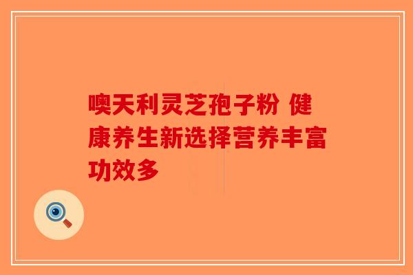 噢天利灵芝孢子粉 健康养生新选择营养丰富功效多-第1张图片-破壁灵芝孢子粉研究指南