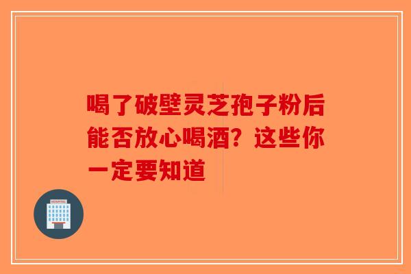 喝了破壁灵芝孢子粉后能否放心喝酒？这些你一定要知道-第1张图片-破壁灵芝孢子粉研究指南