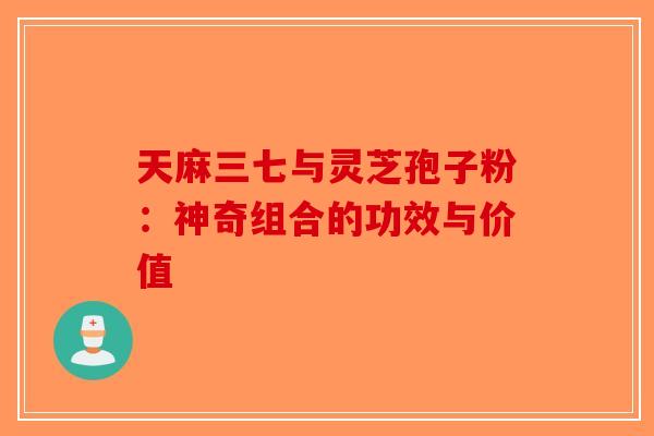 天麻三七与灵芝孢子粉：神奇组合的功效与价值-第1张图片-破壁灵芝孢子粉研究指南