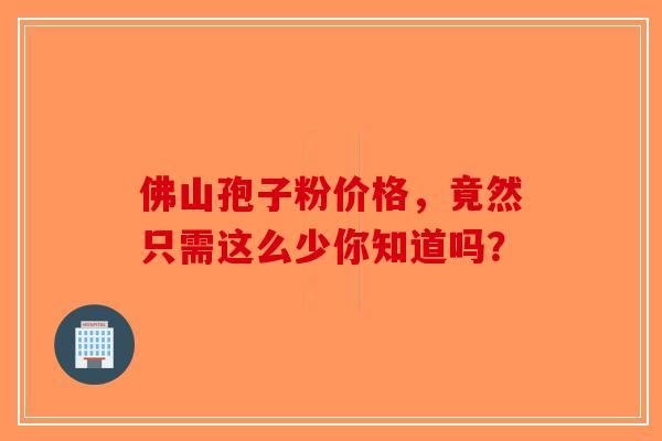 佛山孢子粉价格，竟然只需这么少你知道吗？-第1张图片-破壁灵芝孢子粉研究指南