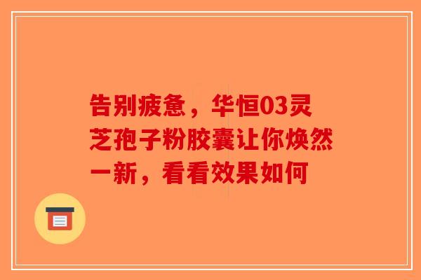 告别疲惫，华恒03灵芝孢子粉胶囊让你焕然一新，看看效果如何-第1张图片-破壁灵芝孢子粉研究指南