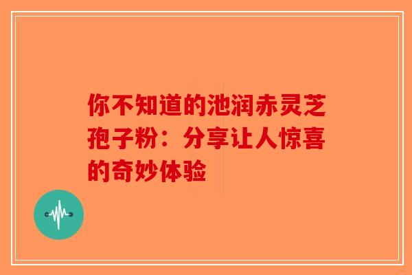 你不知道的池润赤灵芝孢子粉：分享让人惊喜的奇妙体验-第1张图片-破壁灵芝孢子粉研究指南