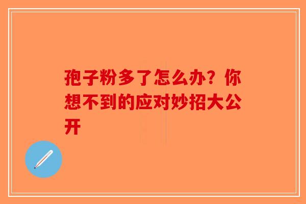 孢子粉多了怎么办？你想不到的应对妙招大公开-第1张图片-破壁灵芝孢子粉研究指南