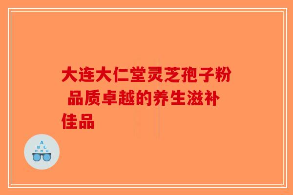 大连大仁堂灵芝孢子粉 品质卓越的养生滋补佳品-第1张图片-破壁灵芝孢子粉研究指南