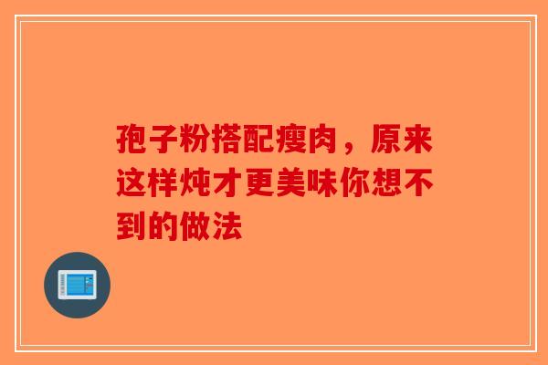 孢子粉搭配瘦肉，原来这样炖才更美味你想不到的做法-第1张图片-破壁灵芝孢子粉研究指南