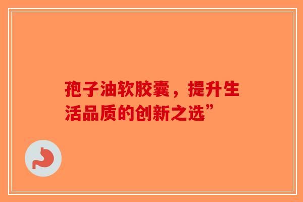 孢子油软胶囊，提升生活品质的创新之选”-第1张图片-破壁灵芝孢子粉研究指南