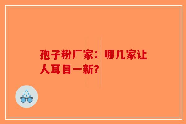 孢子粉厂家：哪几家让人耳目一新？-第1张图片-破壁灵芝孢子粉研究指南