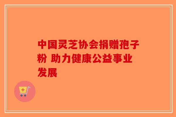 中国灵芝协会捐赠孢子粉 助力健康公益事业发展-第1张图片-破壁灵芝孢子粉研究指南