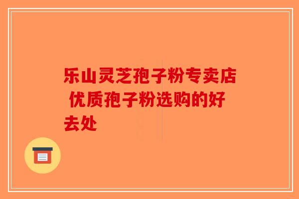 乐山灵芝孢子粉专卖店 优质孢子粉选购的好去处-第1张图片-破壁灵芝孢子粉研究指南