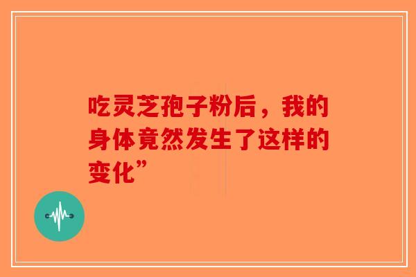 吃灵芝孢子粉后，我的身体竟然发生了这样的变化”-第1张图片-破壁灵芝孢子粉研究指南