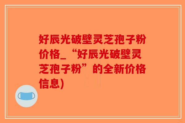 好辰光破壁灵芝孢子粉价格_“好辰光破壁灵芝孢子粉”的全新价格信息)-第1张图片-破壁灵芝孢子粉研究指南